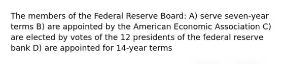 The members of the Federal Reserve Board: A) serve seven-year terms B) are appointed by the American Economic Association C) are elected by votes of the 12 presidents of the federal reserve bank D) are appointed for 14-year terms