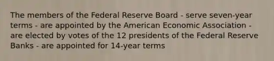 The members of the Federal Reserve Board - serve seven-year terms - are appointed by the American Economic Association - are elected by votes of the 12 presidents of the Federal Reserve Banks - are appointed for 14-year terms