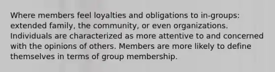 Where members feel loyalties and obligations to in-groups: extended family, the community, or even organizations. Individuals are characterized as more attentive to and concerned with the opinions of others. Members are more likely to define themselves in terms of group membership.