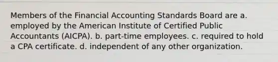 Members of the Financial Accounting Standards Board are a. employed by the American Institute of Certified Public Accountants (AICPA). b. part-time employees. c. required to hold a CPA certificate. d. independent of any other organization.