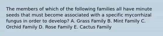 The members of which of the following families all have minute seeds that must become associated with a specific mycorrhizal fungus in order to develop? A. Grass Family B. Mint Family C. Orchid Family D. Rose Family E. Cactus Family