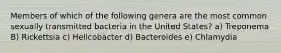 Members of which of the following genera are the most common sexually transmitted bacteria in the United States? a) Treponema B) Rickettsia c) Helicobacter d) Bacteroides e) Chlamydia