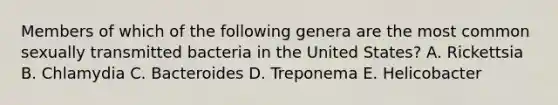 Members of which of the following genera are the most common sexually transmitted bacteria in the United States? A. Rickettsia B. Chlamydia C. Bacteroides D. Treponema E. Helicobacter