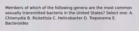 Members of which of the following genera are the most common sexually transmitted bacteria in the United States? Select one: A. Chlamydia B. Rickettsia C. Helicobacter D. Treponema E. Bacteroides