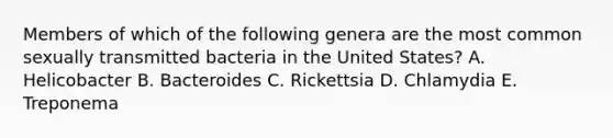 Members of which of the following genera are the most common sexually transmitted bacteria in the United States? A. Helicobacter B. Bacteroides C. Rickettsia D. Chlamydia E. Treponema