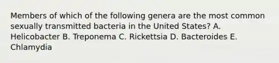 Members of which of the following genera are the most common sexually transmitted bacteria in the United States? A. Helicobacter B. Treponema C. Rickettsia D. Bacteroides E. Chlamydia