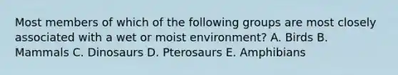 Most members of which of the following groups are most closely associated with a wet or moist environment? A. Birds B. Mammals C. Dinosaurs D. Pterosaurs E. Amphibians