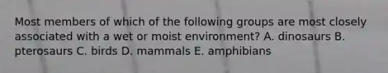 Most members of which of the following groups are most closely associated with a wet or moist environment? A. dinosaurs B. pterosaurs C. birds D. mammals E. amphibians