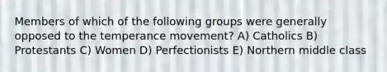 Members of which of the following groups were generally opposed to the temperance movement? A) Catholics B) Protestants C) Women D) Perfectionists E) Northern middle class