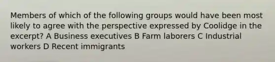 Members of which of the following groups would have been most likely to agree with the perspective expressed by Coolidge in the excerpt? A Business executives B Farm laborers C Industrial workers D Recent immigrants