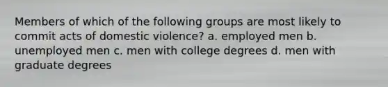 Members of which of the following groups are most likely to commit acts of domestic violence? a. employed men b. unemployed men c. men with college degrees d. men with graduate degrees