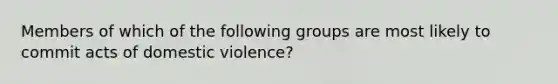 Members of which of the following groups are most likely to commit acts of domestic violence?