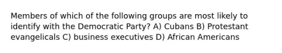 Members of which of the following groups are most likely to identify with the Democratic Party? A) Cubans B) Protestant evangelicals C) business executives D) African Americans