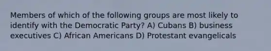 Members of which of the following groups are most likely to identify with the Democratic Party? A) Cubans B) business executives C) African Americans D) Protestant evangelicals