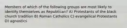 Members of which of the following groups are most likely to identify themselves as Republican? A) Protestants of the black church tradition B) Roman Catholics C) evangelical Protestants D) agnostics