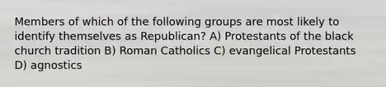 Members of which of the following groups are most likely to identify themselves as Republican? A) Protestants of the black church tradition B) Roman Catholics C) evangelical Protestants D) agnostics