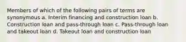 Members of which of the following pairs of terms are synonymous a. Interim financing and construction loan b. Construction loan and pass-through loan c. Pass-through loan and takeout loan d. Takeout loan and construction loan