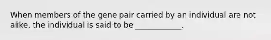 When members of the gene pair carried by an individual are not alike, the individual is said to be ____________.