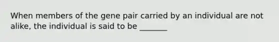 When members of the gene pair carried by an individual are not alike, the individual is said to be _______