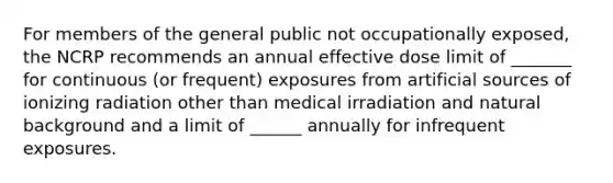 For members of the general public not occupationally exposed, the NCRP recommends an annual effective dose limit of _______ for continuous (or frequent) exposures from artificial sources of ionizing radiation other than medical irradiation and natural background and a limit of ______ annually for infrequent exposures.