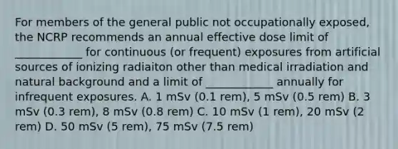 For members of the general public not occupationally exposed, the NCRP recommends an annual effective dose limit of ____________ for continuous (or frequent) exposures from artificial sources of ionizing radiaiton other than medical irradiation and natural background and a limit of ____________ annually for infrequent exposures. A. 1 mSv (0.1 rem), 5 mSv (0.5 rem) B. 3 mSv (0.3 rem), 8 mSv (0.8 rem) C. 10 mSv (1 rem), 20 mSv (2 rem) D. 50 mSv (5 rem), 75 mSv (7.5 rem)