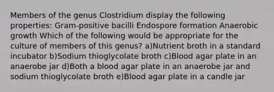 Members of the genus Clostridium display the following properties: Gram-positive bacilli Endospore formation Anaerobic growth Which of the following would be appropriate for the culture of members of this genus? a)Nutrient broth in a standard incubator b)Sodium thioglycolate broth c)Blood agar plate in an anaerobe jar d)Both a blood agar plate in an anaerobe jar and sodium thioglycolate broth e)Blood agar plate in a candle jar