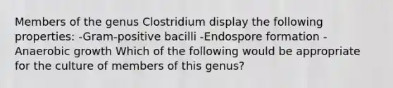 Members of the genus Clostridium display the following properties: -Gram-positive bacilli -Endospore formation -Anaerobic growth Which of the following would be appropriate for the culture of members of this genus?