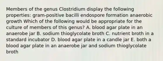 Members of the genus Clostridium display the following properties: gram-positive bacilli endospore formation anaerobic growth Which of the following would be appropriate for the culture of members of this genus? A. blood agar plate in an anaerobe jar B. sodium thioglycolate broth C. nutrient broth in a standard incubator D. blood agar plate in a candle jar E. both a blood agar plate in an anaerobe jar and sodium thioglycolate broth