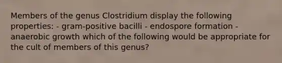 Members of the genus Clostridium display the following properties: - gram-positive bacilli - endospore formation - anaerobic growth which of the following would be appropriate for the cult of members of this genus?