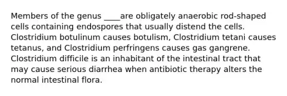 Members of the genus ____are obligately anaerobic rod-shaped cells containing endospores that usually distend the cells. Clostridium botulinum causes botulism, Clostridium tetani causes tetanus, and Clostridium perfringens causes gas gangrene. Clostridium difficile is an inhabitant of the intestinal tract that may cause serious diarrhea when antibiotic therapy alters the normal intestinal flora.