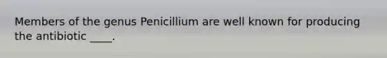 Members of the genus Penicillium are well known for producing the antibiotic ____.