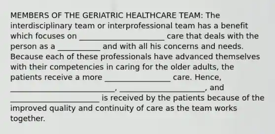 MEMBERS OF THE GERIATRIC HEALTHCARE TEAM: The interdisciplinary team or interprofessional team has a benefit which focuses on ______________________ care that deals with the person as a ___________ and with all his concerns and needs. Because each of these professionals have advanced themselves with their competencies in caring for the older adults, the patients receive a more _________________ care. Hence, ___________________________, ______________________, and _______________________ is received by the patients because of the improved quality and continuity of care as the team works together.