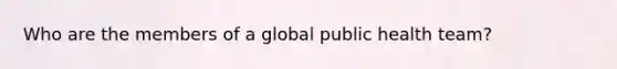 Who are the members of a global public health team?