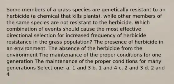 Some members of a grass species are genetically resistant to an herbicide (a chemical that kills plants), while other members of the same species are not resistant to the herbicide. Which combination of events should cause the most effective directional selection for increased frequency of herbicide resistance in the grass population? The presence of herbicide in an environment. The absence of the herbicide from the environment The maintenance of the proper conditions for one generation The maintenance of the proper conditions for many generations Select one: a. 1 and 3 b. 1 and 4 c. 2 and 3 d. 2 and 4