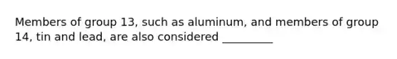 Members of group 13, such as aluminum, and members of group 14, tin and lead, are also considered _________