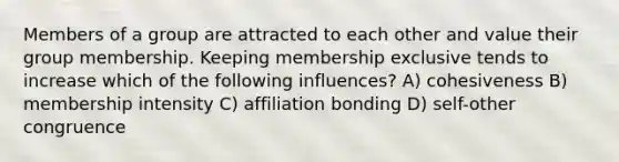 Members of a group are attracted to each other and value their group membership. Keeping membership exclusive tends to increase which of the following influences? A) cohesiveness B) membership intensity C) affiliation bonding D) self-other congruence