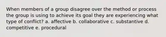 When members of a group disagree over the method or process the group is using to achieve its goal they are experiencing what type of conflict? a. affective b. collaborative c. substantive d. competitive e. procedural