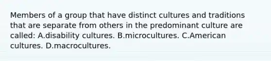 Members of a group that have distinct cultures and traditions that are separate from others in the predominant culture are​ called: A.disability cultures. B.microcultures. C.American cultures. D.macrocultures.