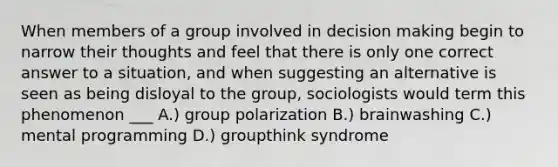 When members of a group involved in decision making begin to narrow their thoughts and feel that there is only one correct answer to a situation, and when suggesting an alternative is seen as being disloyal to the group, sociologists would term this phenomenon ___ A.) group polarization B.) brainwashing C.) mental programming D.) groupthink syndrome