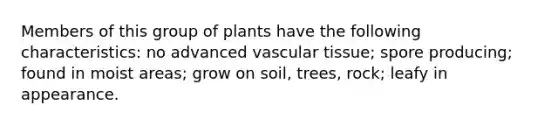 Members of this group of plants have the following characteristics: no advanced vascular tissue; spore producing; found in moist areas; grow on soil, trees, rock; leafy in appearance.