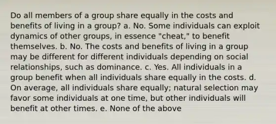 Do all members of a group share equally in the costs and benefits of living in a group? a. No. Some individuals can exploit dynamics of other groups, in essence "cheat," to benefit themselves. b. No. The costs and benefits of living in a group may be different for different individuals depending on social relationships, such as dominance. c. Yes. All individuals in a group benefit when all individuals share equally in the costs. d. On average, all individuals share equally; natural selection may favor some individuals at one time, but other individuals will benefit at other times. e. None of the above