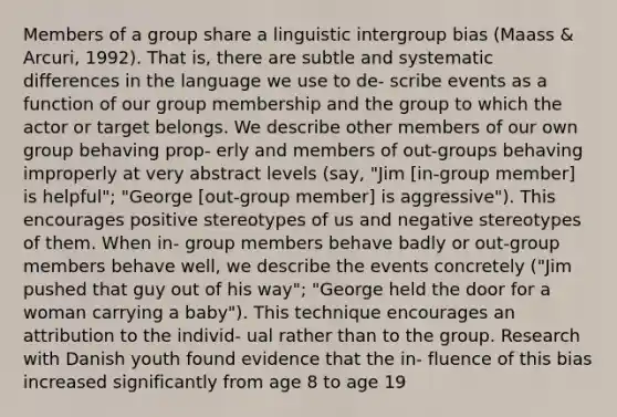 Members of a group share a linguistic intergroup bias (Maass & Arcuri, 1992). That is, there are subtle and systematic differences in the language we use to de- scribe events as a function of our group membership and the group to which the actor or target belongs. We describe other members of our own group behaving prop- erly and members of out-groups behaving improperly at very abstract levels (say, "Jim [in-group member] is helpful"; "George [out-group member] is aggressive"). This encourages positive stereotypes of us and negative stereotypes of them. When in- group members behave badly or out-group members behave well, we describe the events concretely ("Jim pushed that guy out of his way"; "George held the door for a woman carrying a baby"). This technique encourages an attribution to the individ- ual rather than to the group. Research with Danish youth found evidence that the in- fluence of this bias increased significantly from age 8 to age 19