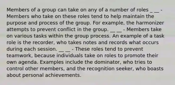 Members of a group can take on any of a number of roles _ __ - Members who take on these roles tend to help maintain the purpose and process of the group. For example, the harmonizer attempts to prevent conflict in the group. __ __ - Members take on various tasks within the group process. An example of a task role is the recorder, who takes notes and records what occurs during each session. __ __ - These roles tend to prevent teamwork, because individuals take on roles to promote their own agenda. Examples include the dominator, who tries to control other members, and the recognition seeker, who boasts about personal achievements.