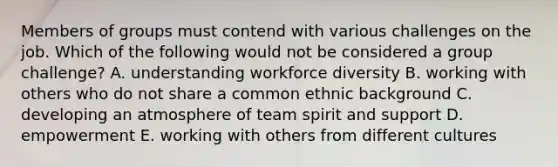 Members of groups must contend with various challenges on the job. Which of the following would not be considered a group challenge? A. understanding workforce diversity B. working with others who do not share a common ethnic background C. developing an atmosphere of team spirit and support D. empowerment E. working with others from different cultures