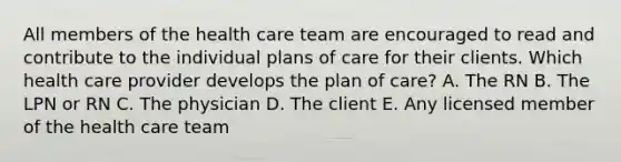 All members of the health care team are encouraged to read and contribute to the individual plans of care for their clients. Which health care provider develops the plan of care? A. The RN B. The LPN or RN C. The physician D. The client E. Any licensed member of the health care team