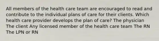 All members of the health care team are encouraged to read and contribute to the individual plans of care for their clients. Which health care provider develops the plan of care? The physician The client Any licensed member of the health care team The RN The LPN or RN