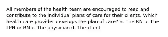 All members of the health team are encouraged to read and contribute to the individual plans of care for their clients. Which health care provider develops the plan of care? a. The RN b. The LPN or RN c. The physician d. The client