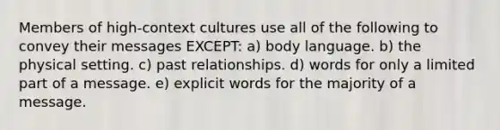 Members of high-context cultures use all of the following to convey their messages EXCEPT: a) body language. b) the physical setting. c) past relationships. d) words for only a limited part of a message. e) explicit words for the majority of a message.