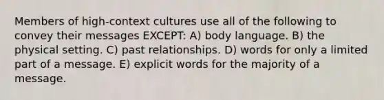 Members of high-context cultures use all of the following to convey their messages EXCEPT: A) body language. B) the physical setting. C) past relationships. D) words for only a limited part of a message. E) explicit words for the majority of a message.