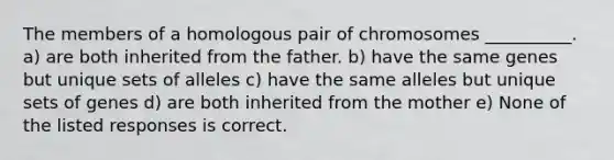 The members of a homologous pair of chromosomes __________. a) are both inherited from the father. b) have the same genes but unique sets of alleles c) have the same alleles but unique sets of genes d) are both inherited from the mother e) None of the listed responses is correct.